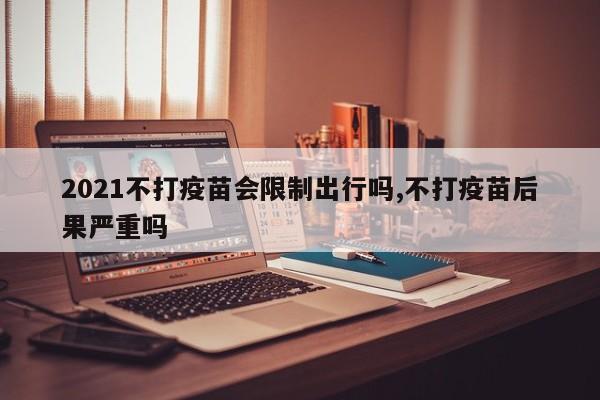 2021不打疫苗会限制出行吗,不打疫苗后果严重吗
