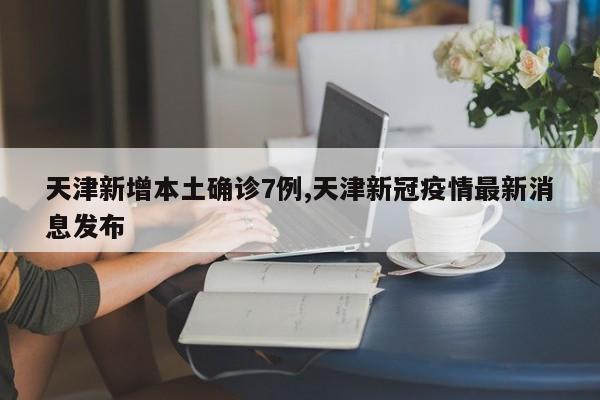 天津新增本土确诊7例,天津新冠疫情最新消息发布