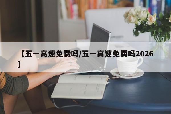 【五一高速免费吗/五一高速免费吗2026】
