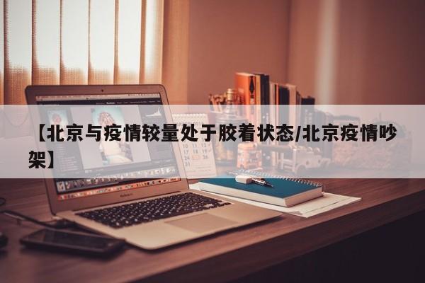 【北京与疫情较量处于胶着状态/北京疫情吵架】