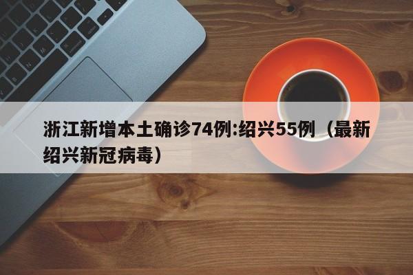 浙江新增本土确诊74例:绍兴55例（最新绍兴新冠病毒）
