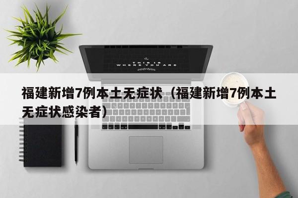 福建新增7例本土无症状（福建新增7例本土无症状感染者）