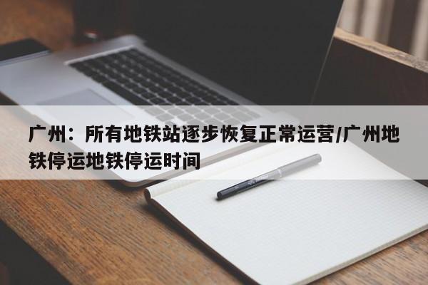 广州：所有地铁站逐步恢复正常运营/广州地铁停运地铁停运时间