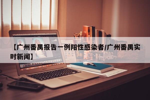 【广州番禺报告一例阳性感染者/广州番禺实时新闻】