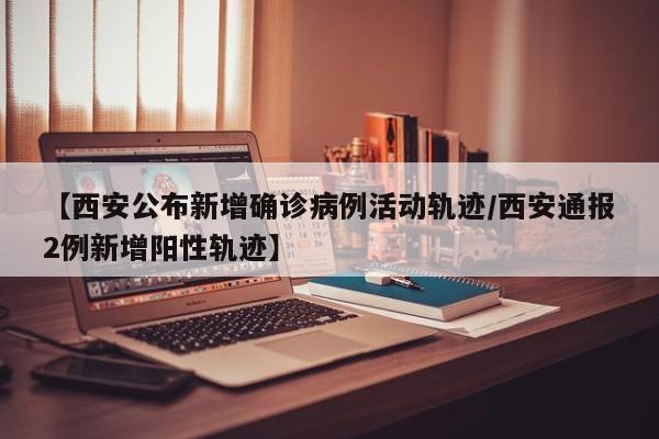 【西安公布新增确诊病例活动轨迹/西安通报2例新增阳性轨迹】