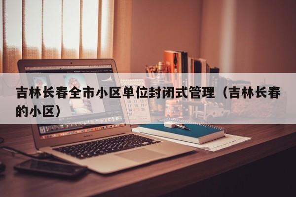 吉林长春全市小区单位封闭式管理（吉林长春的小区）