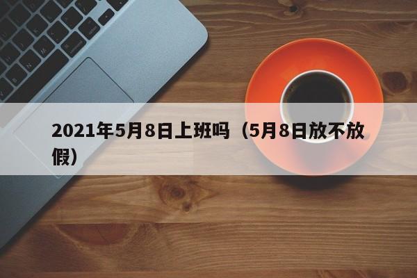 2021年5月8日上班吗（5月8日放不放假）