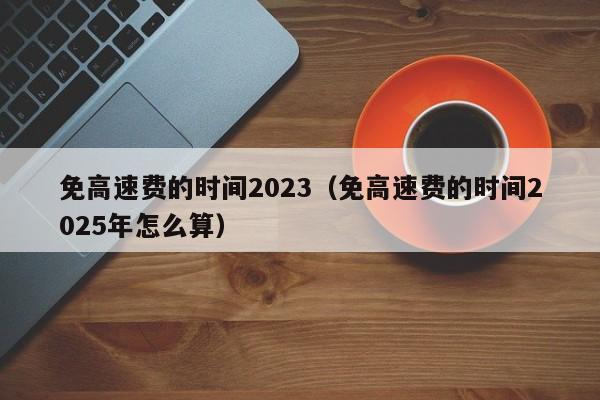免高速费的时间2023（免高速费的时间2025年怎么算）