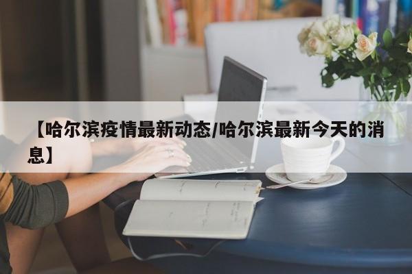【哈尔滨疫情最新动态/哈尔滨最新今天的消息】