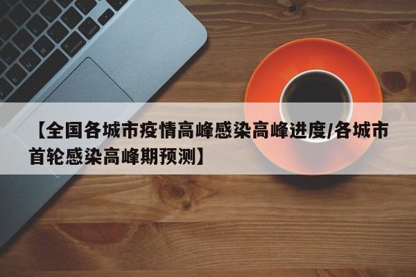 【全国各城市疫情高峰感染高峰进度/各城市首轮感染高峰期预测】
