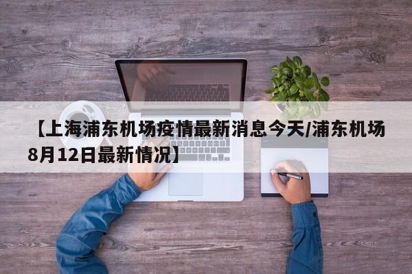 【上海浦东机场疫情最新消息今天/浦东机场8月12日最新情况】