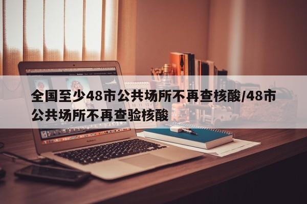 全国至少48市公共场所不再查核酸/48市公共场所不再查验核酸