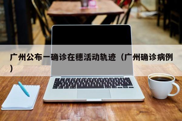 广州公布一确诊在穗活动轨迹（广州确诊病例）