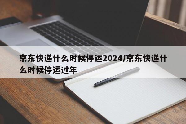 京东快递什么时候停运2024/京东快递什么时候停运过年