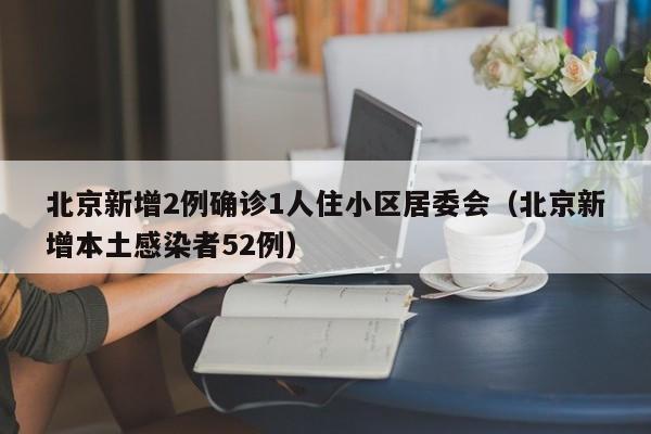 北京新增2例确诊1人住小区居委会（北京新增本土感染者52例）