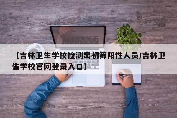 【吉林卫生学校检测出初筛阳性人员/吉林卫生学校官网登录入口】