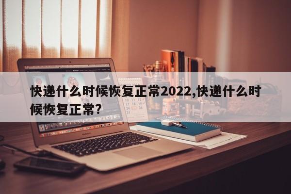 快递什么时候恢复正常2022,快递什么时候恢复正常?
