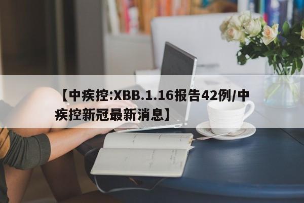 【中疾控:XBB.1.16报告42例/中疾控新冠最新消息】