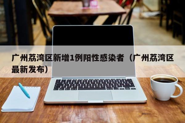 广州荔湾区新增1例阳性感染者(广州荔湾区最新发布)