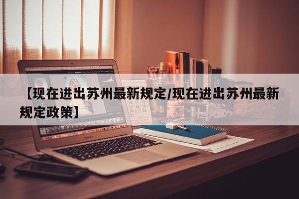 【现在进出苏州最新规定/现在进出苏州最新规定政策】