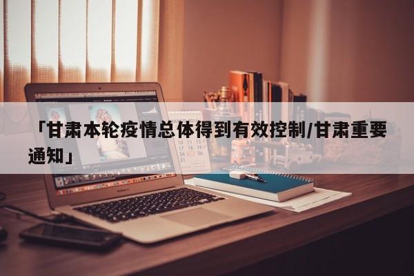 「甘肃本轮疫情总体得到有效控制/甘肃重要通知」