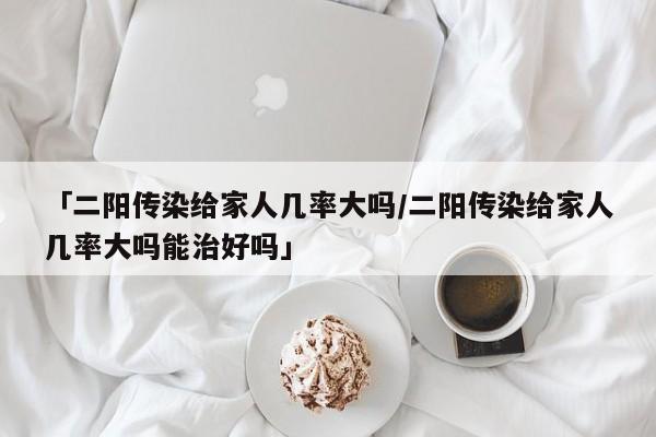 「二阳传染给家人几率大吗/二阳传染给家人几率大吗能治好吗」