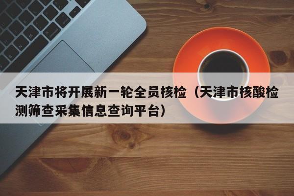 天津市将开展新一轮全员核检(天津市核酸检测筛查采集信息查询平台)