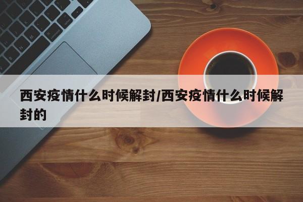 西安疫情什么时候解封/西安疫情什么时候解封的