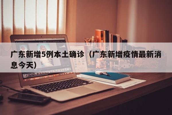 广东新增5例本土确诊(广东新增疫情最新消息今天)