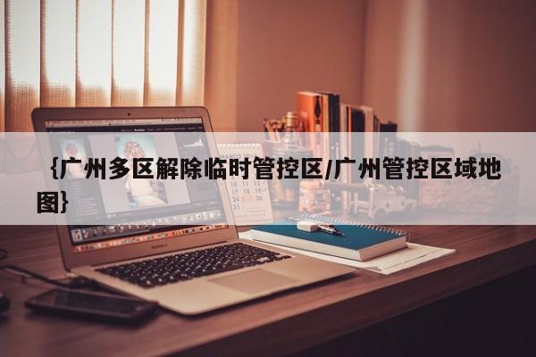 {广州多区解除临时管控区/广州管控区域地图}