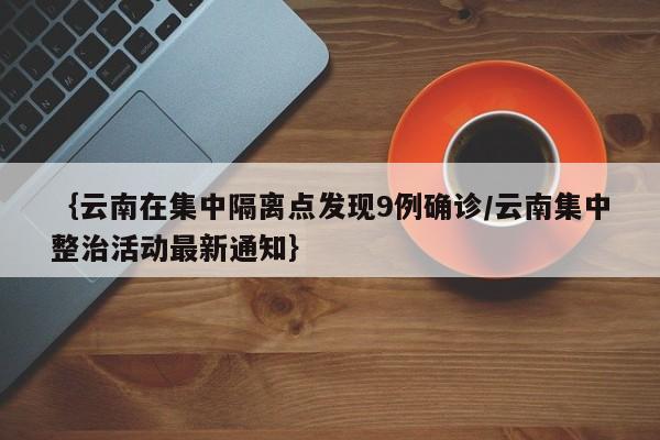 ｛云南在集中隔离点发现9例确诊/云南集中整治活动最新通知｝