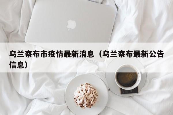 乌兰察布市疫情最新消息(乌兰察布最新公告信息)