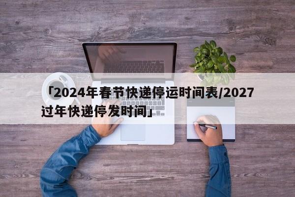 「2024年春节快递停运时间表/2027过年快递停发时间」