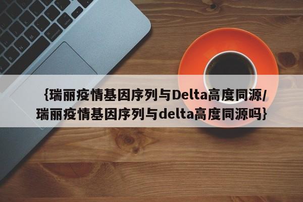 ｛瑞丽疫情基因序列与Delta高度同源/瑞丽疫情基因序列与delta高度同源吗｝