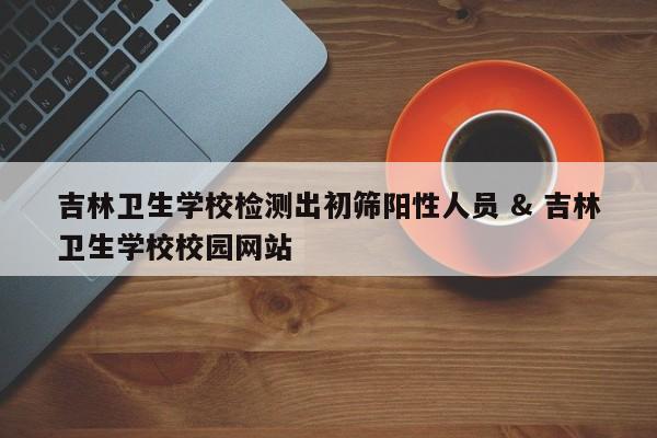 吉林卫生学校检测出初筛阳性人员 & 吉林卫生学校校园网站