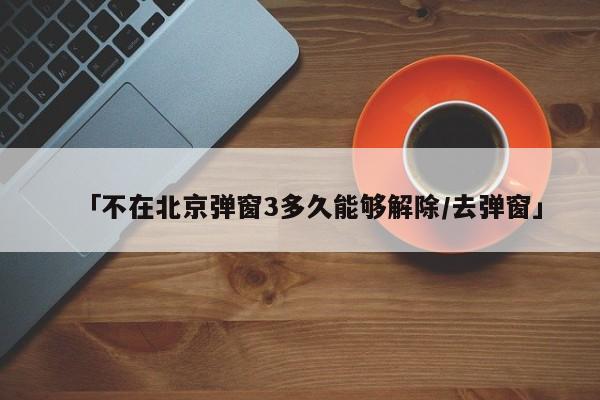 「不在北京弹窗3多久能够解除/去弹窗」