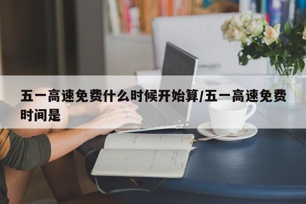 五一高速免费什么时候开始算/五一高速免费时间是