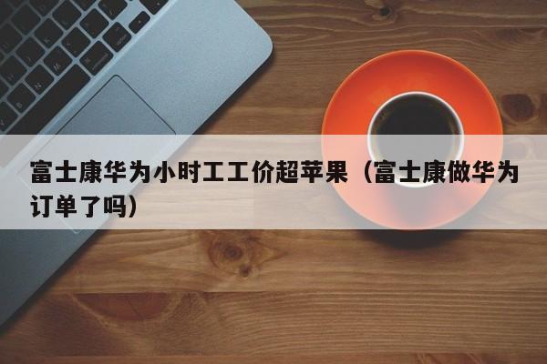 富士康华为小时工工价超苹果（富士康做华为订单了吗）