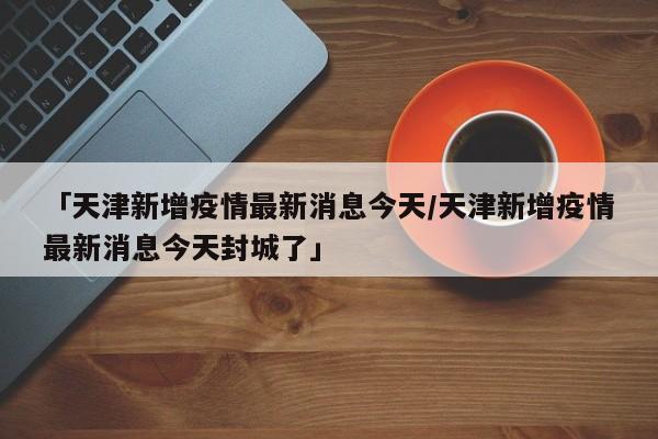 「天津新增疫情最新消息今天/天津新增疫情最新消息今天封城了」