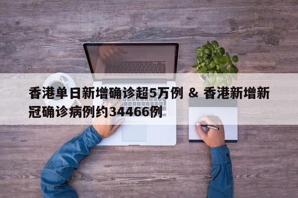香港单日新增确诊超5万例 & 香港新增新冠确诊病例约34466例