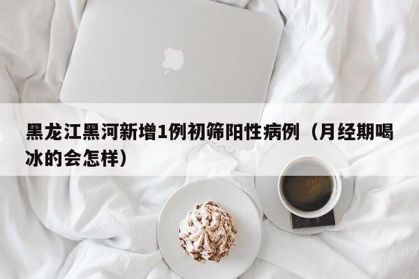 黑龙江黑河新增1例初筛阳性病例(月经期喝冰的会怎样)