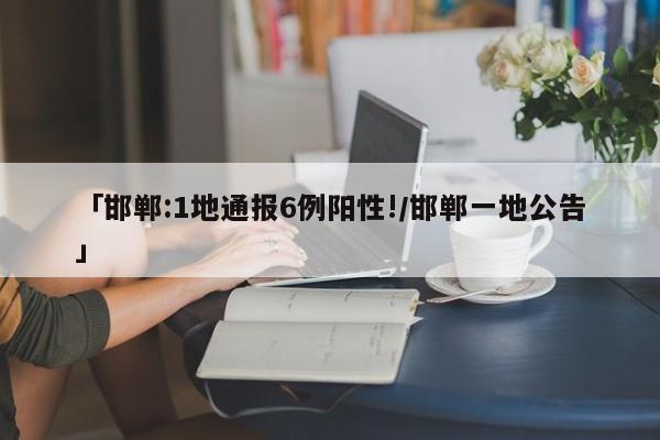 「邯郸:1地通报6例阳性!/邯郸一地公告」