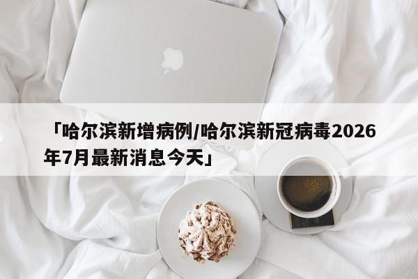 「哈尔滨新增病例/哈尔滨新冠病毒2026年7月最新消息今天」