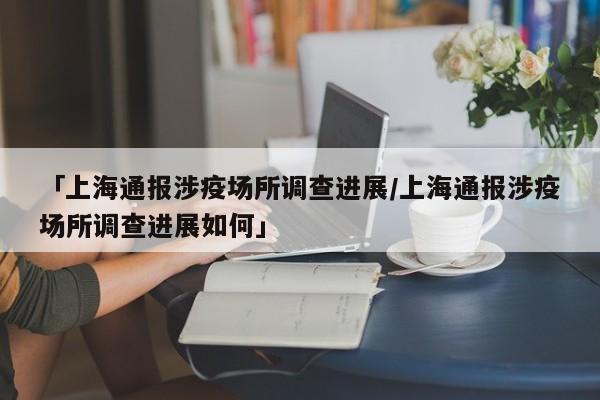 「上海通报涉疫场所调查进展/上海通报涉疫场所调查进展如何」