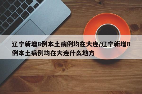 辽宁新增8例本土病例均在大连/辽宁新增8例本土病例均在大连什么地方