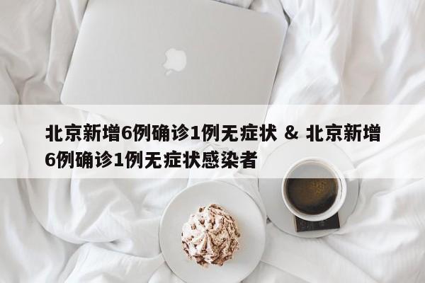 北京新增6例确诊1例无症状 & 北京新增6例确诊1例无症状感染者