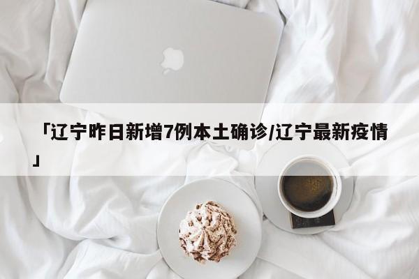「辽宁昨日新增7例本土确诊/辽宁最新疫情」