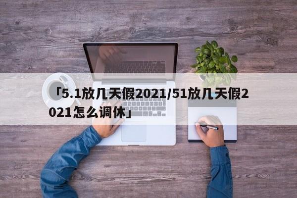 「5.1放几天假2021/51放几天假2021怎么调休」