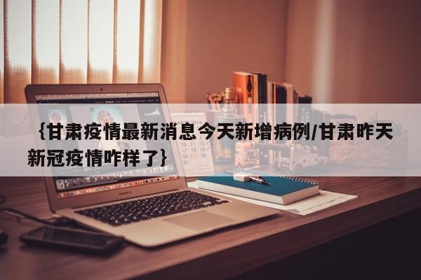 {甘肃疫情最新消息今天新增病例/甘肃昨天新冠疫情咋样了}