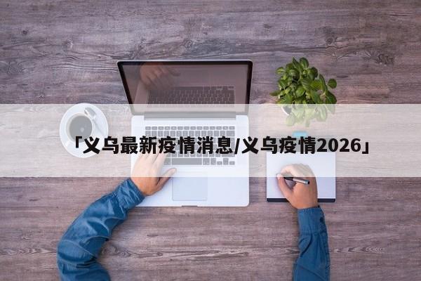 「义乌最新疫情消息/义乌疫情2026」